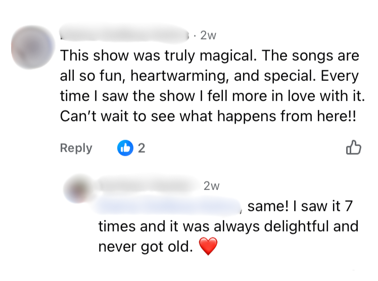 This show was truly magical. The songs are all so fun, heartwarming, and special. Every time I saw the show I fell more in love with it. Can't wait to see what happens from here!! same! I saw it 7 times and it was always delightful and never got old.